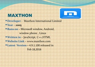 MAXTHON
Developer - Maxthon International Limited
Year – 2005
Runs on – Microsoft window, Android,
window phone , Linux
Written in – JavaScript, C++,HTML
Website Link – www.maxthon.com
Latest Version – 4.9.1.100 released in
Feb 18,2016
 