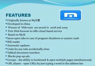 FEATURES
Originally known as MyIE2
Developed in china
 Winner of Web ware 100 award in 2008 and 2009
 First Web browser to offer cloud based service
 Based on MyIE
Saves open tabs in case of program shutdown or system crash
RSS reader
Automatic updates
Undo for any tabs accidentally close
Tabbed document interface
 Blocks pop-up ads,
Groups – the ability to bookmark & open multiple pages simultaneously
URL aliases – open URLs by just typing a word in the address bar
 