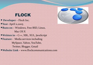 FLOCK
 Developer – Flock Inc.
Year- April 11,2005
Runs on – Windows, Free BSD, Linux,
Mac OS X
Written in – C++, XBL, XUL, JavaScript
Feature - Media services including
MySpace, Yahoo, YouTube,
Twitter, Blogger, Gmail
Website Link – www.flockcommunications.com
 