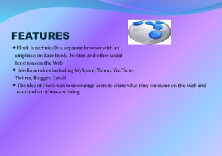 FEATURES
Flock is technically a separate browser with an
emphasis on Face book, Twitter, and other social
functions on the Web
 Media services including MySpace, Yahoo, YouTube,
Twitter, Blogger, Gmail
The idea of Flock was to encourage users to share what they consume on the Web and
watch what others are doing
 