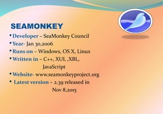 SEAMONKEY
•Developer – SeaMonkey Council
•Year- Jan 30,2006
•Runs on – Windows, OS X, Linux
•Written in – C++, XUL ,XBL,
JavaScript
•Website- www.seamonkeyproject.org
• Latest version – 2.39 released in
Nov 8,2015
 