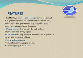 FEATURES
SeaMonkey's unique Data Manager serves as a central
management interface for all kinds of site-specific data,
including cookies, permissions (e.g. image blocking),
preferences, passwords and form data.
Popup blocker lets you surf the web without
interruption from annoying ads.
Safe Mode can help you solve problems that might occur,
e.g. with incompatible add-ons
Lightweight themes
Smart location bar, popup blocker
For newsgroup, E-mail, Feeds
 