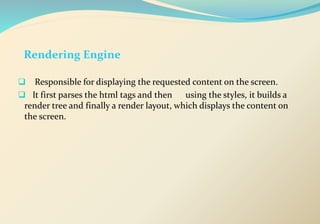 Rendering Engine
 Responsible for displaying the requested content on the screen.
 It first parses the html tags and then using the styles, it builds a
render tree and finally a render layout, which displays the content on
the screen.
 