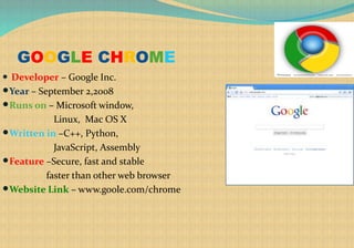 GOOGLE CHROME
 Developer – Google Inc.
Year – September 2,2008
Runs on – Microsoft window,
Linux, Mac OS X
Written in –C++, Python,
JavaScript, Assembly
Feature –Secure, fast and stable
faster than other web browser
Website Link – www.goole.com/chrome
 