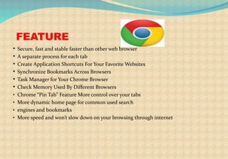 FEATURE
• Secure, fast and stable faster than other web browser
• A separate process for each tab
• Create Application Shortcuts For Your Favorite Websites
• Synchronize Bookmarks Across Browsers
• Task Manager for Your Chrome Browser
• Check Memory Used By Different Browsers
• Chrome “Pin Tab” Feature More control over your tabs
• More dynamic home page for common used search
• engines and bookmarks
• More speed and won’t slow down on your browsing through internet
 