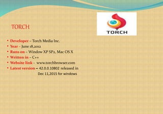 TORCH
• Developer – Torch Media Inc.
• Year – June 18,2012
• Runs on – Window XP SP2, Mac OS X
• Written in – C++
• Website link - www.torchbrowser.com
• Latest version – 42.0.0.10802 released in
Dec 11,2015 for windows
 