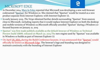 MICROSOFT EDGE
 In December 2014, Mary Jo Foley reported that Microsoft was developing a new web browser
codenamed "Spartan" for Windows 10. She claimed that "Spartan" would be treated as a new
product separate from Internet Explorer, with Internet Explorer 11.
 In early January 2015, The Verge obtained further details surrounding "Spartan" from sources
close to Microsoft, including reports that it would replace Internet Explorer on both the desktop
and mobile versions of Windows 10.Microsoft officially unveiled "Spartan" during a Windows 10-
focused keynote on January 21, 2015
 Spartan" was first made publicly available as the default browser of Windows 10 Technical
Preview build 10049, released on March 30, 2015.The new engine used by "Spartan" was available
in Windows 10 builds as part of Internet Explorer 11
 On April 29, 2015, during the Build Conference keynote, it was announced that "Spartan" would
officially be known as Microsoft Edge. The browser's logo and branding was designed to
maintain continuity with the branding of Internet Explorer
 