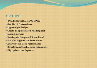 FEATURES
 Doodle Directly on a Web Page
 Get Rid of Distractions
 Lightweight design
 Create a Sophisticated Reading List
 Instant answers
 Sharing via Integrated Share Panel
 Pin Web Pages to the Start Menu
 Analyze Your Site’s Performance
 Be Safe from Troublesome Extensions
 Dig Up Internet Explorer
 