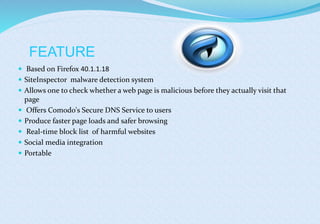 FEATURE
 Based on Firefox 40.1.1.18
 SiteInspector malware detection system
 Allows one to check whether a web page is malicious before they actually visit that
page
 Offers Comodo's Secure DNS Service to users
 Produce faster page loads and safer browsing
 Real-time block list of harmful websites
 Social media integration
 Portable
 