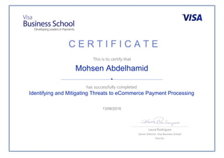 C E R T I F I C A T E
This is to certify that
has successfully completed
Laura Rodrigues
Senior Director, Visa Business School
Visa Inc.
Mohsen Abdelhamid
Identifying and Mitigating Threats to eCommerce Payment Processing
13/06/2016
 