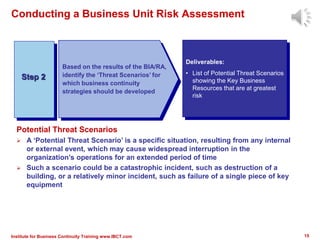 Conducting a Business Unit Risk Assessment
Potential Threat Scenarios
 A ‘Potential Threat Scenario’ is a specific situation, resulting from any internal
or external event, which may cause widespread interruption in the
organization’s operations for an extended period of time
 Such a scenario could be a catastrophic incident, such as destruction of a
building, or a relatively minor incident, such as failure of a single piece of key
equipment
Step 2
Deliverables:
• List of Potential Threat Scenarios
showing the Key Business
Resources that are at greatest
risk
Based on the results of the BIA/RA,
identify the ‘Threat Scenarios’ for
which business continuity
strategies should be developed
15Institute for Business Continuity Training www.IBCT.com
 