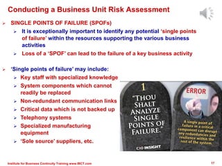  ‘Single points of failure’ may include:
 Key staff with specialized knowledge
 System components which cannot
readily be replaced
 Non-redundant communication links
 Critical data which is not backed up
 Telephony systems
 Specialized manufacturing
equipment
 ‘Sole source’ suppliers, etc.
Conducting a Business Unit Risk Assessment
 SINGLE POINTS OF FAILURE (SPOFs)
 It is exceptionally important to identify any potential ‘single points
of failure’ within the resources supporting the various business
activities
 Loss of a ‘SPOF’ can lead to the failure of a key business activity
17Institute for Business Continuity Training www.IBCT.com
 