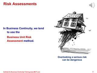 Risk Assessments
In Business Continuity, we tend
to use the
Business Unit Risk
Assessment method.
2Institute for Business Continuity Training www.IBCT.com
Overlooking a serious risk
can be dangerous
 