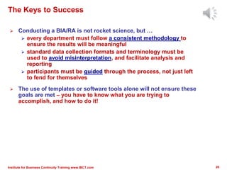 The Keys to Success
 Conducting a BIA/RA is not rocket science, but …
 every department must follow a consistent methodology to
ensure the results will be meaningful
 standard data collection formats and terminology must be
used to avoid misinterpretation, and facilitate analysis and
reporting
 participants must be guided through the process, not just left
to fend for themselves
 The use of templates or software tools alone will not ensure these
goals are met – you have to know what you are trying to
accomplish, and how to do it!
20Institute for Business Continuity Training www.IBCT.com
 