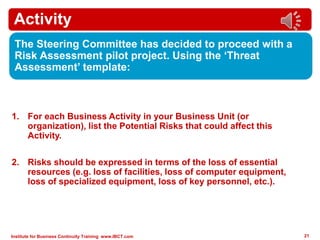 Institute for Business Continuity Training www.IBCT.com 21
Activity
The Steering Committee has decided to proceed with a
Risk Assessment pilot project. Using the ‘Threat
Assessment’ template:
1. For each Business Activity in your Business Unit (or
organization), list the Potential Risks that could affect this
Activity.
2. Risks should be expressed in terms of the loss of essential
resources (e.g. loss of facilities, loss of computer equipment,
loss of specialized equipment, loss of key personnel, etc.).
 