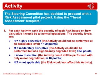 Institute for Business Continuity Training www.IBCT.com 23
Activity
The Steering Committee has decided to proceed with a
Risk Assessment pilot project. Using the ‘Threat
Assessment’ template:
1. For each Activity, rank the severity of each Risk based on how
disruptive it would be to normal operations. The severity levels
are:
 H = highly disruptive (the Activity could not be performed at
an acceptable level) = 100 points;
 M = moderately disruptive (the Activity could still be
performed but at a significantly degraded level) = 50 points;
 L = low disruption (the Activity could still be performed with
only minor degradation) = 10 points;
 N/A = not applicable (the Risk would not affect this Activity).
 