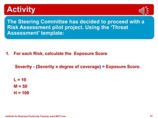 Institute for Business Continuity Training www.IBCT.com 27
Activity
The Steering Committee has decided to proceed with a
Risk Assessment pilot project. Using the ‘Threat
Assessment’ template:
1. For each Risk, calculate the Exposure Score
Severity - (Severity x degree of coverage) = Exposure Score.
L = 10
M = 50
H = 100
 