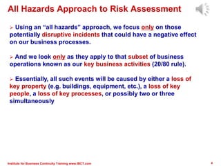 Institute for Business Continuity Training www.IBCT.com 4
 Using an “all hazards” approach, we focus only on those
potentially disruptive incidents that could have a negative effect
on our business processes.
 And we look only as they apply to that subset of business
operations known as our key business activities (20/80 rule).
 Essentially, all such events will be caused by either a loss of
key property (e.g. buildings, equipment, etc.), a loss of key
people, a loss of key processes, or possibly two or three
simultaneously
All Hazards Approach to Risk Assessment
 