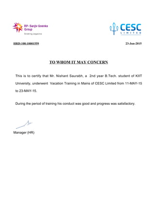 HRD:108:10001559 23-Jun-2015
TO WHOM IT MAY CONCERN
Manager (HR)
This is to certify that Mr. Nishant Saurabh, a 2nd year B.Tech. student of KIIT
University, underwent Vacation Training in Mains of CESC Limited from 11-MAY-15
to 23-MAY-15.
During the period of training his conduct was good and progress was satisfactory.
 