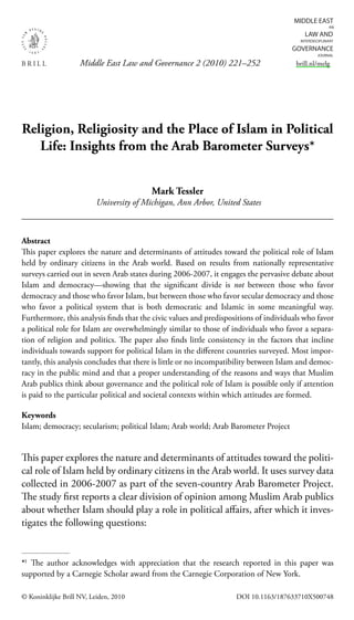 Middle East Law and Governance 2 (2010) 221–252
© Koninklijke Brill NV, Leiden, 2010 DOI 10.1163/187633710X500748
brill.nl/melg
Religion, Religiosity and the Place of Islam in Political
Life: Insights from the Arab Barometer Surveys*
Mark Tessler
University of Michigan, Ann Arbor, United States
Abstract
This paper explores the nature and determinants of attitudes toward the political role of Islam
held by ordinary citizens in the Arab world. Based on results from nationally representative
surveys carried out in seven Arab states during 2006-2007, it engages the pervasive debate about
Islam and democracy—showing that the signiﬁcant divide is not between those who favor
democracy and those who favor Islam, but between those who favor secular democracy and those
who favor a political system that is both democratic and Islamic in some meaningful way.
Furthermore, this analysis ﬁnds that the civic values and predispositions of individuals who favor
a political role for Islam are overwhelmingly similar to those of individuals who favor a separa-
tion of religion and politics. The paper also ﬁnds little consistency in the factors that incline
individuals towards support for political Islam in the diﬀerent countries surveyed. Most impor-
tantly, this analysis concludes that there is little or no incompatibility between Islam and democ-
racy in the public mind and that a proper understanding of the reasons and ways that Muslim
Arab publics think about governance and the political role of Islam is possible only if attention
is paid to the particular political and societal contexts within which attitudes are formed.
Keywords
Islam; democracy; secularism; political Islam; Arab world; Arab Barometer Project
This paper explores the nature and determinants of attitudes toward the politi-
cal role of Islam held by ordinary citizens in the Arab world. It uses survey data
collected in 2006-2007 as part of the seven-country Arab Barometer Project.
The study ﬁrst reports a clear division of opinion among Muslim Arab publics
about whether Islam should play a role in political aﬀairs, after which it inves-
tigates the following questions:
*)
The author acknowledges with appreciation that the research reported in this paper was
supported by a Carnegie Scholar award from the Carnegie Corporation of New York.
 