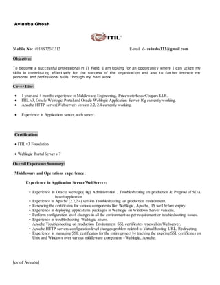 [cv of Avinaba]
Avinaba Ghosh
Mobile No: +91 9972243312 E-mail id- avinaba333@gmail.com
Objective:
To become a successful professional in IT Field, I am looking for an opportunity where I can utilize my
skills in contributing effectively for the success of the organization and also to further improve my
personal and professional skills through my hard work.
Cover Line:
● 1 year and 4 months experience in Middleware Engineering, PricewaterhouseCoopers LLP.
● ITIL v3, Oracle Weblogic Portal and Oracle Weblogic Application Server 10g currently working.
● Apache HTTP server(Webserver) version 2.2, 2.4 currently working.
● Experience in Application server, web server.
Certification:
● ITIL v3 Foundation
● Weblogic PortalServer v 7
Overall Experience Summary:
Middleware and Operations experience:
Experience in Application Server/WebServer:
▪ Experience in Oracle weblogic(10g) Administration , Troubleshooting on production & Preprod of SOA
based application.
▪ Experience in Apache (2.2,2.4) version Troubleshooting on production environment.
▪ Renewing the certificates for various components like Weblogic, Apache, IIS well before expiry.
▪ Experience in deploying applications packages in Weblogic on Windows Server versions.
▪ Perform configuration level changes in all the environment as per requirement or troubleshooting issues.
▪ Experience in troubleshooting Weblogic issues.
▪ Apache Troubleshooting on production Environment SSL certificates renewal on Webserver.
▪ Apache HTTP servers configuration level changes problem related to Virtual hosting URL, Redirecting.
▪ Experience in managing SSL certificates for the entire project by tracking the expiring SSL certificates on
Unix and Windows over various middleware component –Weblogic, Apache.
 