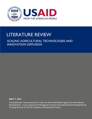 LITERATURE REVIEW
SCALING AGRICULTURAL TECHNOLOGIES AND
INNOVATION DIFFUSION
MAY 7, 2015
This publication was produced for review by the United States Agency for International
Development. It was prepared by Management Systems International and Development &
Training Services for the E3 Analytics and Evaluation Project.
 