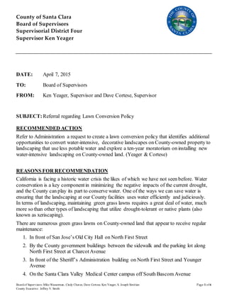 County of Santa Clara
Board of Supervisors
Supervisorial District Four
Supervisor Ken Yeager
Boardof Supervisors: Mike Wasserman, Cindy Chavez, Dave Cortese, Ken Yeager, S. Joseph Simitian Page 1 of6
County Executive: Jeffrey V. Smith
DATE: April 7, 2015
TO: Board of Supervisors
FROM: Ken Yeager, Supervisor and Dave Cortese, Supervisor
SUBJECT:Referral regarding Lawn Conversion Policy
RECOMMENDED ACTION
Refer to Administration a request to create a lawn conversion policy that identifies additional
opportunities to convert water-intensive, decorative landscapes on County-owned property to
landscaping that use less potable water and explore a ten-year moratorium on installing new
water-intensive landscaping on County-owned land. (Yeager & Cortese)
REASONS FOR RECOMMENDATION
California is facing a historic water crisis the likes of which we have not seen before. Water
conservation is a key componentin minimizing the negative impacts of the current drought,
and the County can play its part to conserve water. One of the ways we can save water is
ensuring that the landscaping at our County facilities uses water efficiently and judiciously.
In terms of landscaping, maintaining green grass lawns requires a great deal of water, much
more so than other types of landscaping that utilize drought-tolerant or native plants (also
known as xeriscaping).
There are numerous green grass lawns on County-owned land that appear to receive regular
maintenance:
1. In front of San Jose’s Old City Hall on North First Street
2. By the County government buildings between the sidewalk and the parking lot along
North First Street at CharcotAvenue
3. In front of the Sheriff’s Administration building on North First Street and Younger
Avenue
4. On the Santa Clara Valley Medical Center campus off South Bascom Avenue
 