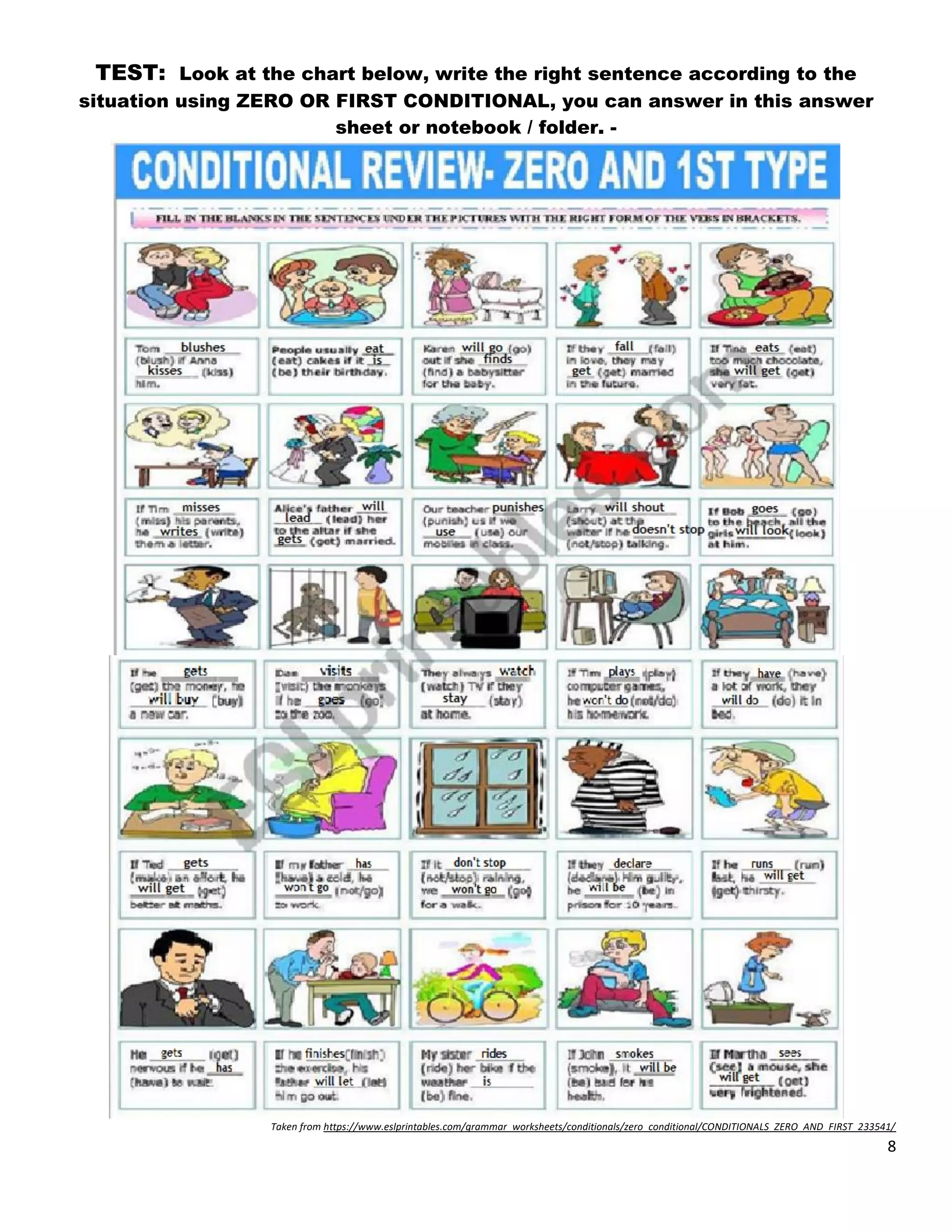 8
TEST: Look at the chart below, write the right sentence according to the
situation using ZERO OR FIRST CONDITIONAL, you can answer in this answer
sheet or notebook / folder. -
Taken from https://www.eslprintables.com/grammar_worksheets/conditionals/zero_conditional/CONDITIONALS_ZERO_AND_FIRST_233541/
 