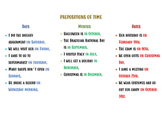 PREPOSITIONS OF TIME
Days
• I did the biology
asiggnment on Saturday.
• We will visit her on Friday.
• I have to go to
supermarket on thursday.
• Many shops don’t open on
Sundays.
• He broke a record on
Wednesday morning.
Months
• Halloween is in October.
• The Brazilian National Day
is in September.
• I visited Italy in July.
• I will get a holiday in
November.
• Christmas is in December.
Dates
• Her birthday is on
February 11th.
• The exam is on 16th.
• We open gifts on Christmas
Day.
• I have a meeting on
October 25th.
• We wear costumes and go
out for candy on October
31st.
 