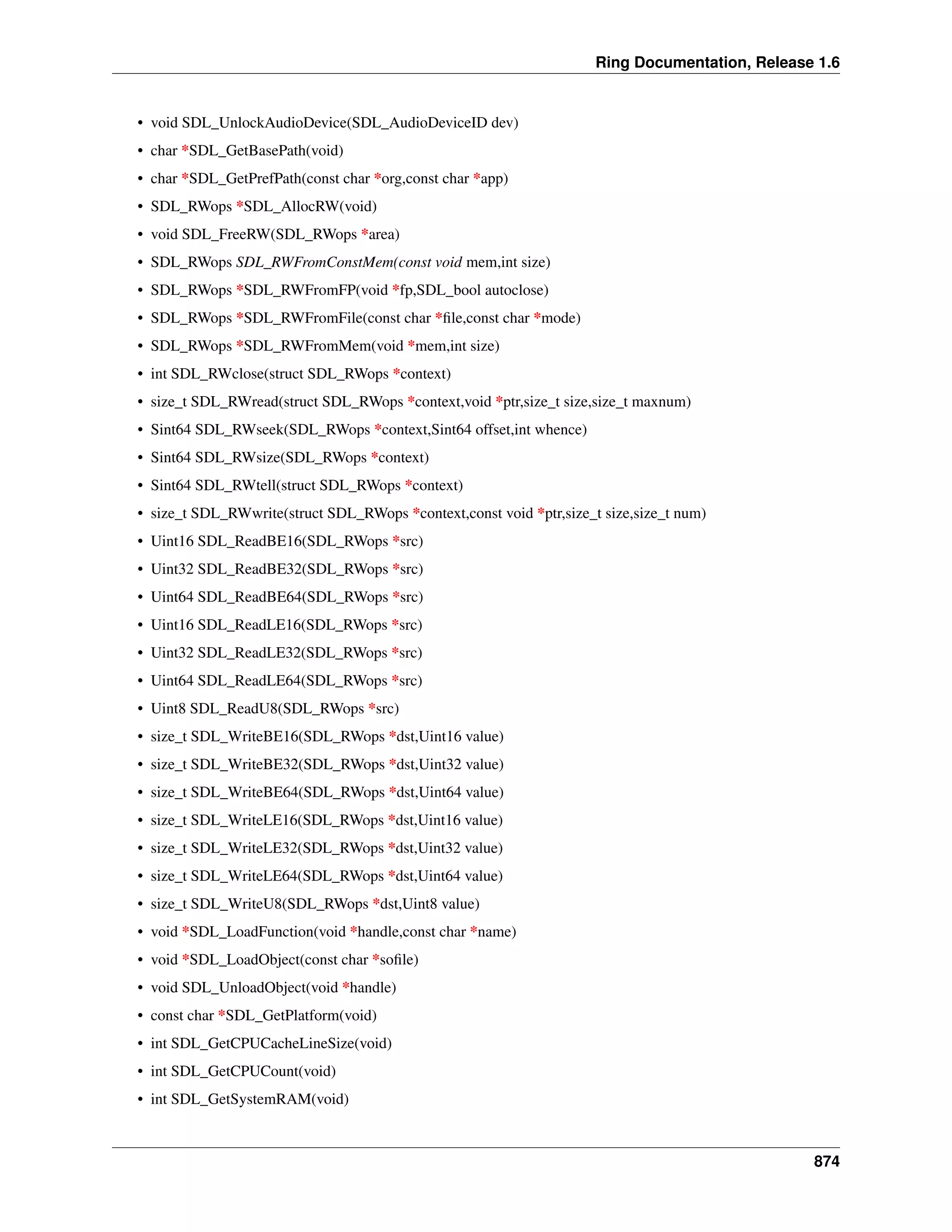 Ring Documentation, Release 1.6
• void SDL_UnlockAudioDevice(SDL_AudioDeviceID dev)
• char *SDL_GetBasePath(void)
• char *SDL_GetPrefPath(const char *org,const char *app)
• SDL_RWops *SDL_AllocRW(void)
• void SDL_FreeRW(SDL_RWops *area)
• SDL_RWops SDL_RWFromConstMem(const void mem,int size)
• SDL_RWops *SDL_RWFromFP(void *fp,SDL_bool autoclose)
• SDL_RWops *SDL_RWFromFile(const char *ﬁle,const char *mode)
• SDL_RWops *SDL_RWFromMem(void *mem,int size)
• int SDL_RWclose(struct SDL_RWops *context)
• size_t SDL_RWread(struct SDL_RWops *context,void *ptr,size_t size,size_t maxnum)
• Sint64 SDL_RWseek(SDL_RWops *context,Sint64 offset,int whence)
• Sint64 SDL_RWsize(SDL_RWops *context)
• Sint64 SDL_RWtell(struct SDL_RWops *context)
• size_t SDL_RWwrite(struct SDL_RWops *context,const void *ptr,size_t size,size_t num)
• Uint16 SDL_ReadBE16(SDL_RWops *src)
• Uint32 SDL_ReadBE32(SDL_RWops *src)
• Uint64 SDL_ReadBE64(SDL_RWops *src)
• Uint16 SDL_ReadLE16(SDL_RWops *src)
• Uint32 SDL_ReadLE32(SDL_RWops *src)
• Uint64 SDL_ReadLE64(SDL_RWops *src)
• Uint8 SDL_ReadU8(SDL_RWops *src)
• size_t SDL_WriteBE16(SDL_RWops *dst,Uint16 value)
• size_t SDL_WriteBE32(SDL_RWops *dst,Uint32 value)
• size_t SDL_WriteBE64(SDL_RWops *dst,Uint64 value)
• size_t SDL_WriteLE16(SDL_RWops *dst,Uint16 value)
• size_t SDL_WriteLE32(SDL_RWops *dst,Uint32 value)
• size_t SDL_WriteLE64(SDL_RWops *dst,Uint64 value)
• size_t SDL_WriteU8(SDL_RWops *dst,Uint8 value)
• void *SDL_LoadFunction(void *handle,const char *name)
• void *SDL_LoadObject(const char *soﬁle)
• void SDL_UnloadObject(void *handle)
• const char *SDL_GetPlatform(void)
• int SDL_GetCPUCacheLineSize(void)
• int SDL_GetCPUCount(void)
• int SDL_GetSystemRAM(void)
874
 