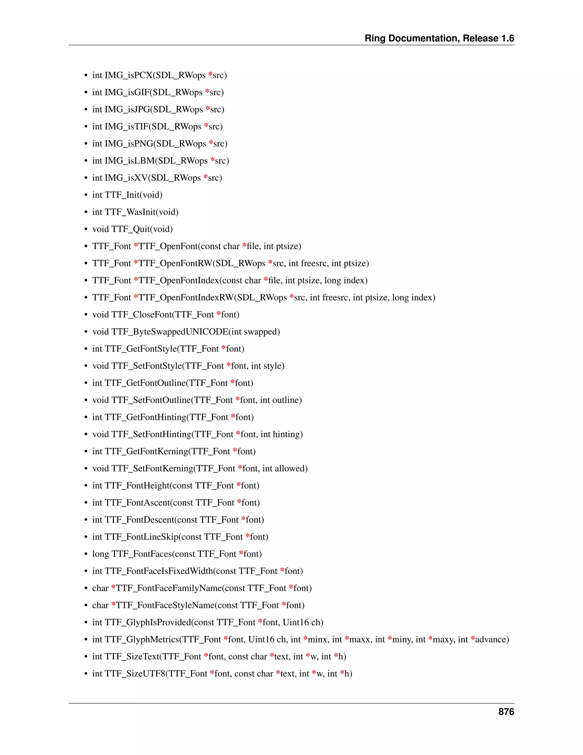Ring Documentation, Release 1.6
• int IMG_isPCX(SDL_RWops *src)
• int IMG_isGIF(SDL_RWops *src)
• int IMG_isJPG(SDL_RWops *src)
• int IMG_isTIF(SDL_RWops *src)
• int IMG_isPNG(SDL_RWops *src)
• int IMG_isLBM(SDL_RWops *src)
• int IMG_isXV(SDL_RWops *src)
• int TTF_Init(void)
• int TTF_WasInit(void)
• void TTF_Quit(void)
• TTF_Font *TTF_OpenFont(const char *ﬁle, int ptsize)
• TTF_Font *TTF_OpenFontRW(SDL_RWops *src, int freesrc, int ptsize)
• TTF_Font *TTF_OpenFontIndex(const char *ﬁle, int ptsize, long index)
• TTF_Font *TTF_OpenFontIndexRW(SDL_RWops *src, int freesrc, int ptsize, long index)
• void TTF_CloseFont(TTF_Font *font)
• void TTF_ByteSwappedUNICODE(int swapped)
• int TTF_GetFontStyle(TTF_Font *font)
• void TTF_SetFontStyle(TTF_Font *font, int style)
• int TTF_GetFontOutline(TTF_Font *font)
• void TTF_SetFontOutline(TTF_Font *font, int outline)
• int TTF_GetFontHinting(TTF_Font *font)
• void TTF_SetFontHinting(TTF_Font *font, int hinting)
• int TTF_GetFontKerning(TTF_Font *font)
• void TTF_SetFontKerning(TTF_Font *font, int allowed)
• int TTF_FontHeight(const TTF_Font *font)
• int TTF_FontAscent(const TTF_Font *font)
• int TTF_FontDescent(const TTF_Font *font)
• int TTF_FontLineSkip(const TTF_Font *font)
• long TTF_FontFaces(const TTF_Font *font)
• int TTF_FontFaceIsFixedWidth(const TTF_Font *font)
• char *TTF_FontFaceFamilyName(const TTF_Font *font)
• char *TTF_FontFaceStyleName(const TTF_Font *font)
• int TTF_GlyphIsProvided(const TTF_Font *font, Uint16 ch)
• int TTF_GlyphMetrics(TTF_Font *font, Uint16 ch, int *minx, int *maxx, int *miny, int *maxy, int *advance)
• int TTF_SizeText(TTF_Font *font, const char *text, int *w, int *h)
• int TTF_SizeUTF8(TTF_Font *font, const char *text, int *w, int *h)
876
 