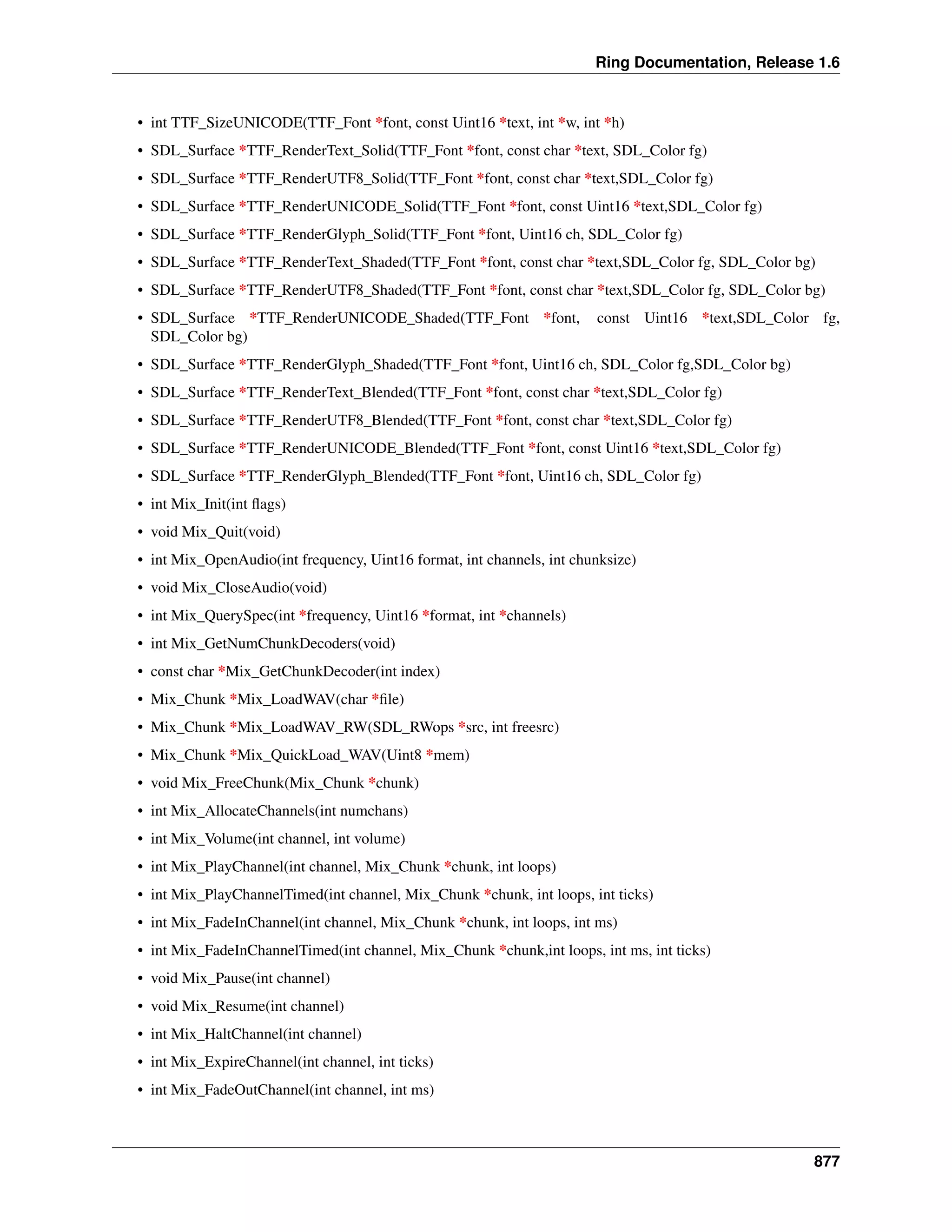 Ring Documentation, Release 1.6
• int TTF_SizeUNICODE(TTF_Font *font, const Uint16 *text, int *w, int *h)
• SDL_Surface *TTF_RenderText_Solid(TTF_Font *font, const char *text, SDL_Color fg)
• SDL_Surface *TTF_RenderUTF8_Solid(TTF_Font *font, const char *text,SDL_Color fg)
• SDL_Surface *TTF_RenderUNICODE_Solid(TTF_Font *font, const Uint16 *text,SDL_Color fg)
• SDL_Surface *TTF_RenderGlyph_Solid(TTF_Font *font, Uint16 ch, SDL_Color fg)
• SDL_Surface *TTF_RenderText_Shaded(TTF_Font *font, const char *text,SDL_Color fg, SDL_Color bg)
• SDL_Surface *TTF_RenderUTF8_Shaded(TTF_Font *font, const char *text,SDL_Color fg, SDL_Color bg)
• SDL_Surface *TTF_RenderUNICODE_Shaded(TTF_Font *font, const Uint16 *text,SDL_Color fg,
SDL_Color bg)
• SDL_Surface *TTF_RenderGlyph_Shaded(TTF_Font *font, Uint16 ch, SDL_Color fg,SDL_Color bg)
• SDL_Surface *TTF_RenderText_Blended(TTF_Font *font, const char *text,SDL_Color fg)
• SDL_Surface *TTF_RenderUTF8_Blended(TTF_Font *font, const char *text,SDL_Color fg)
• SDL_Surface *TTF_RenderUNICODE_Blended(TTF_Font *font, const Uint16 *text,SDL_Color fg)
• SDL_Surface *TTF_RenderGlyph_Blended(TTF_Font *font, Uint16 ch, SDL_Color fg)
• int Mix_Init(int ﬂags)
• void Mix_Quit(void)
• int Mix_OpenAudio(int frequency, Uint16 format, int channels, int chunksize)
• void Mix_CloseAudio(void)
• int Mix_QuerySpec(int *frequency, Uint16 *format, int *channels)
• int Mix_GetNumChunkDecoders(void)
• const char *Mix_GetChunkDecoder(int index)
• Mix_Chunk *Mix_LoadWAV(char *ﬁle)
• Mix_Chunk *Mix_LoadWAV_RW(SDL_RWops *src, int freesrc)
• Mix_Chunk *Mix_QuickLoad_WAV(Uint8 *mem)
• void Mix_FreeChunk(Mix_Chunk *chunk)
• int Mix_AllocateChannels(int numchans)
• int Mix_Volume(int channel, int volume)
• int Mix_PlayChannel(int channel, Mix_Chunk *chunk, int loops)
• int Mix_PlayChannelTimed(int channel, Mix_Chunk *chunk, int loops, int ticks)
• int Mix_FadeInChannel(int channel, Mix_Chunk *chunk, int loops, int ms)
• int Mix_FadeInChannelTimed(int channel, Mix_Chunk *chunk,int loops, int ms, int ticks)
• void Mix_Pause(int channel)
• void Mix_Resume(int channel)
• int Mix_HaltChannel(int channel)
• int Mix_ExpireChannel(int channel, int ticks)
• int Mix_FadeOutChannel(int channel, int ms)
877
 
