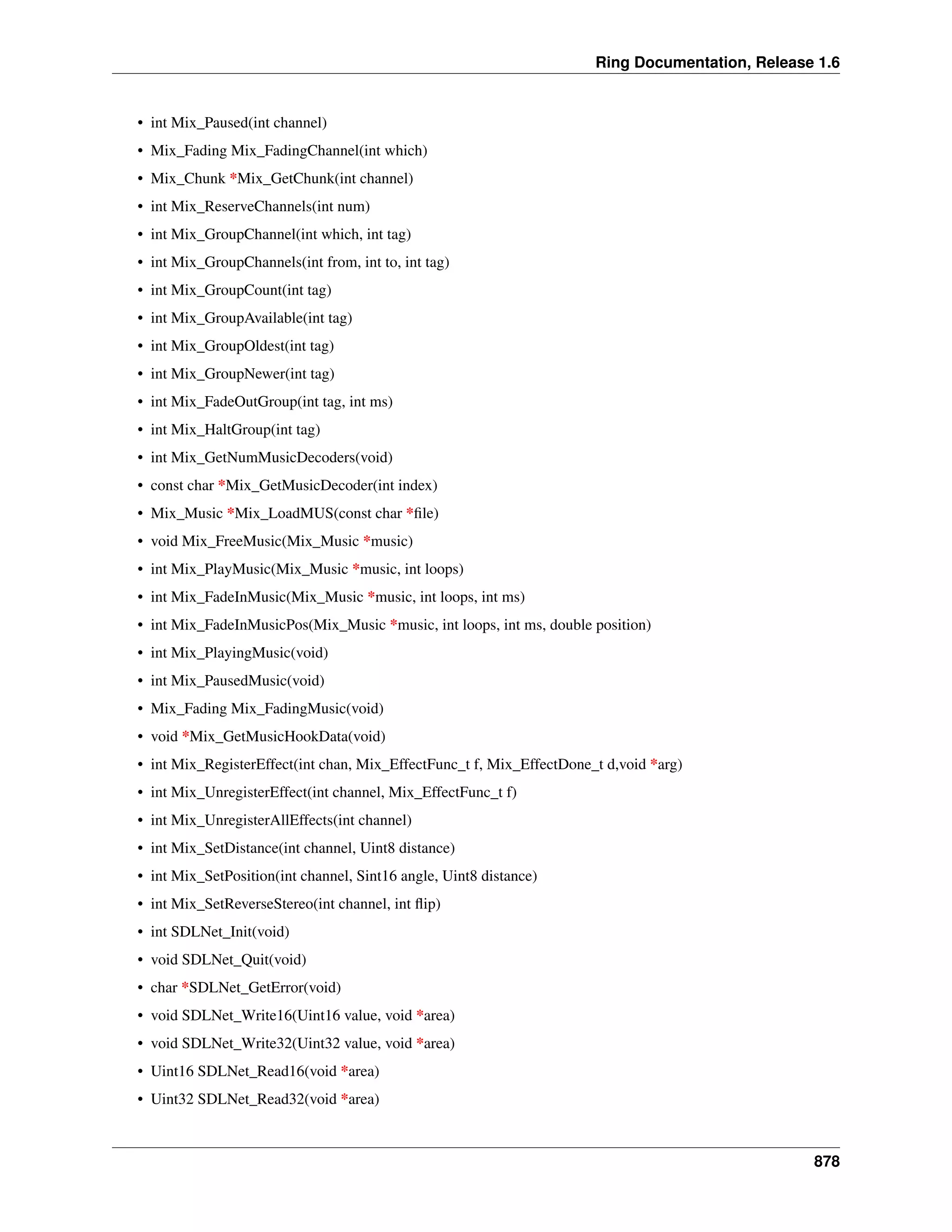 Ring Documentation, Release 1.6
• int Mix_Paused(int channel)
• Mix_Fading Mix_FadingChannel(int which)
• Mix_Chunk *Mix_GetChunk(int channel)
• int Mix_ReserveChannels(int num)
• int Mix_GroupChannel(int which, int tag)
• int Mix_GroupChannels(int from, int to, int tag)
• int Mix_GroupCount(int tag)
• int Mix_GroupAvailable(int tag)
• int Mix_GroupOldest(int tag)
• int Mix_GroupNewer(int tag)
• int Mix_FadeOutGroup(int tag, int ms)
• int Mix_HaltGroup(int tag)
• int Mix_GetNumMusicDecoders(void)
• const char *Mix_GetMusicDecoder(int index)
• Mix_Music *Mix_LoadMUS(const char *ﬁle)
• void Mix_FreeMusic(Mix_Music *music)
• int Mix_PlayMusic(Mix_Music *music, int loops)
• int Mix_FadeInMusic(Mix_Music *music, int loops, int ms)
• int Mix_FadeInMusicPos(Mix_Music *music, int loops, int ms, double position)
• int Mix_PlayingMusic(void)
• int Mix_PausedMusic(void)
• Mix_Fading Mix_FadingMusic(void)
• void *Mix_GetMusicHookData(void)
• int Mix_RegisterEffect(int chan, Mix_EffectFunc_t f, Mix_EffectDone_t d,void *arg)
• int Mix_UnregisterEffect(int channel, Mix_EffectFunc_t f)
• int Mix_UnregisterAllEffects(int channel)
• int Mix_SetDistance(int channel, Uint8 distance)
• int Mix_SetPosition(int channel, Sint16 angle, Uint8 distance)
• int Mix_SetReverseStereo(int channel, int ﬂip)
• int SDLNet_Init(void)
• void SDLNet_Quit(void)
• char *SDLNet_GetError(void)
• void SDLNet_Write16(Uint16 value, void *area)
• void SDLNet_Write32(Uint32 value, void *area)
• Uint16 SDLNet_Read16(void *area)
• Uint32 SDLNet_Read32(void *area)
878
 
