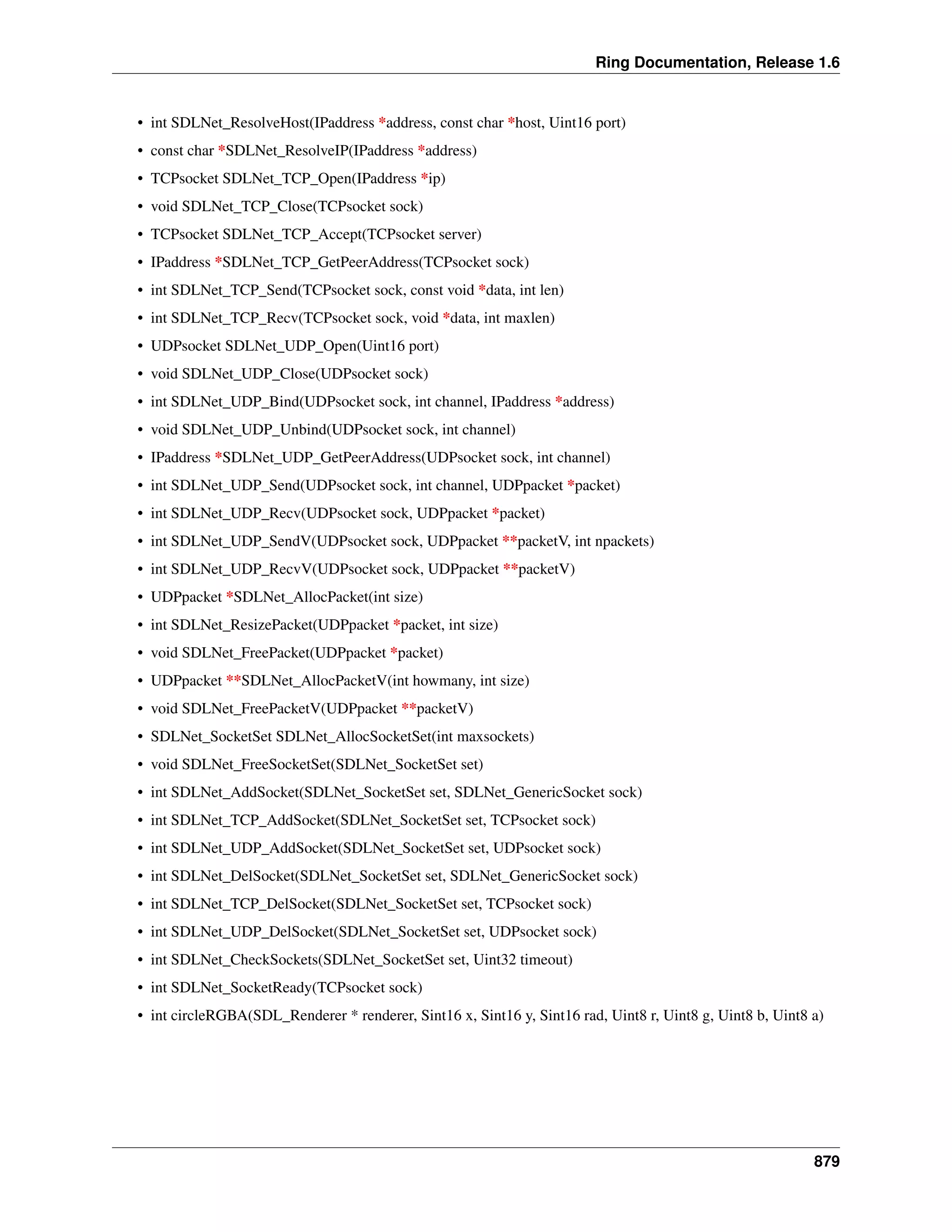 Ring Documentation, Release 1.6
• int SDLNet_ResolveHost(IPaddress *address, const char *host, Uint16 port)
• const char *SDLNet_ResolveIP(IPaddress *address)
• TCPsocket SDLNet_TCP_Open(IPaddress *ip)
• void SDLNet_TCP_Close(TCPsocket sock)
• TCPsocket SDLNet_TCP_Accept(TCPsocket server)
• IPaddress *SDLNet_TCP_GetPeerAddress(TCPsocket sock)
• int SDLNet_TCP_Send(TCPsocket sock, const void *data, int len)
• int SDLNet_TCP_Recv(TCPsocket sock, void *data, int maxlen)
• UDPsocket SDLNet_UDP_Open(Uint16 port)
• void SDLNet_UDP_Close(UDPsocket sock)
• int SDLNet_UDP_Bind(UDPsocket sock, int channel, IPaddress *address)
• void SDLNet_UDP_Unbind(UDPsocket sock, int channel)
• IPaddress *SDLNet_UDP_GetPeerAddress(UDPsocket sock, int channel)
• int SDLNet_UDP_Send(UDPsocket sock, int channel, UDPpacket *packet)
• int SDLNet_UDP_Recv(UDPsocket sock, UDPpacket *packet)
• int SDLNet_UDP_SendV(UDPsocket sock, UDPpacket **packetV, int npackets)
• int SDLNet_UDP_RecvV(UDPsocket sock, UDPpacket **packetV)
• UDPpacket *SDLNet_AllocPacket(int size)
• int SDLNet_ResizePacket(UDPpacket *packet, int size)
• void SDLNet_FreePacket(UDPpacket *packet)
• UDPpacket **SDLNet_AllocPacketV(int howmany, int size)
• void SDLNet_FreePacketV(UDPpacket **packetV)
• SDLNet_SocketSet SDLNet_AllocSocketSet(int maxsockets)
• void SDLNet_FreeSocketSet(SDLNet_SocketSet set)
• int SDLNet_AddSocket(SDLNet_SocketSet set, SDLNet_GenericSocket sock)
• int SDLNet_TCP_AddSocket(SDLNet_SocketSet set, TCPsocket sock)
• int SDLNet_UDP_AddSocket(SDLNet_SocketSet set, UDPsocket sock)
• int SDLNet_DelSocket(SDLNet_SocketSet set, SDLNet_GenericSocket sock)
• int SDLNet_TCP_DelSocket(SDLNet_SocketSet set, TCPsocket sock)
• int SDLNet_UDP_DelSocket(SDLNet_SocketSet set, UDPsocket sock)
• int SDLNet_CheckSockets(SDLNet_SocketSet set, Uint32 timeout)
• int SDLNet_SocketReady(TCPsocket sock)
• int circleRGBA(SDL_Renderer * renderer, Sint16 x, Sint16 y, Sint16 rad, Uint8 r, Uint8 g, Uint8 b, Uint8 a)
879
 
