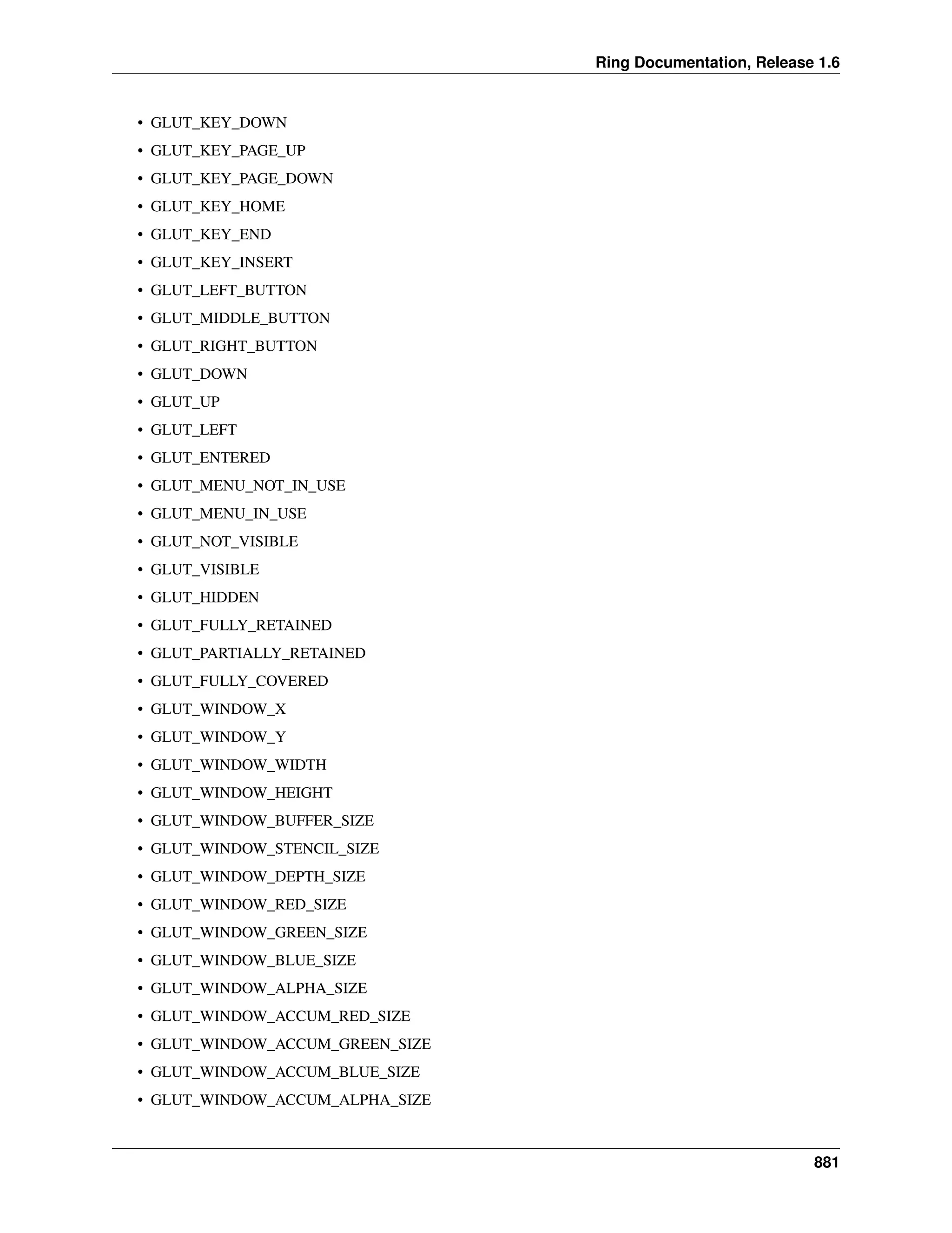 Ring Documentation, Release 1.6
• GLUT_KEY_DOWN
• GLUT_KEY_PAGE_UP
• GLUT_KEY_PAGE_DOWN
• GLUT_KEY_HOME
• GLUT_KEY_END
• GLUT_KEY_INSERT
• GLUT_LEFT_BUTTON
• GLUT_MIDDLE_BUTTON
• GLUT_RIGHT_BUTTON
• GLUT_DOWN
• GLUT_UP
• GLUT_LEFT
• GLUT_ENTERED
• GLUT_MENU_NOT_IN_USE
• GLUT_MENU_IN_USE
• GLUT_NOT_VISIBLE
• GLUT_VISIBLE
• GLUT_HIDDEN
• GLUT_FULLY_RETAINED
• GLUT_PARTIALLY_RETAINED
• GLUT_FULLY_COVERED
• GLUT_WINDOW_X
• GLUT_WINDOW_Y
• GLUT_WINDOW_WIDTH
• GLUT_WINDOW_HEIGHT
• GLUT_WINDOW_BUFFER_SIZE
• GLUT_WINDOW_STENCIL_SIZE
• GLUT_WINDOW_DEPTH_SIZE
• GLUT_WINDOW_RED_SIZE
• GLUT_WINDOW_GREEN_SIZE
• GLUT_WINDOW_BLUE_SIZE
• GLUT_WINDOW_ALPHA_SIZE
• GLUT_WINDOW_ACCUM_RED_SIZE
• GLUT_WINDOW_ACCUM_GREEN_SIZE
• GLUT_WINDOW_ACCUM_BLUE_SIZE
• GLUT_WINDOW_ACCUM_ALPHA_SIZE
881
 
