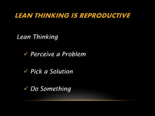 LEAN THINKING IS REPRODUCTIVE

Lean Thinking

   Perceive a Problem

   Pick a Solution

   Do Something
 