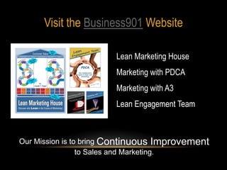 Visit the Business901 Website

                       Lean Marketing House
                       Marketing with PDCA
                       Marketing with A3
                       Lean Engagement Team



Our Mission is to bring Continuous Improvement
                 to Sales and Marketing.
 