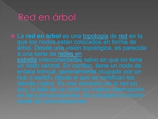  La red en árbol es una topología de red en la
que los nodos están colocados en forma de
árbol. Desde una visión topológica, es parecida
a una serie de redes en
estrella interconectadas salvo en que no tiene
un nodo central. En cambio, tiene un nodo de
enlace troncal, generalmente ocupado por un
hub o switch, desde el que se ramifican los
demás nodos. Es una variación de la red en
bus, la falla de un nodo no implica interrupción
en las comunicaciones. Se comparte el mismo
canal de comunicaciones.
 