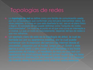  La topología de red se define como una familia de comunicación usada
por los computadores que conforman una red para intercambiar datos. En
otras palabras, la forma en que está diseñada la red, sea en el plano físico
o lógico. El concepto de red puede definirse como "conjunto de nodos
interconectados". Un nodo es el punto en el que una curva se intercepta a
sí misma. Lo que un nodo es concretamente, depende del tipo de redes a
que nos refiramos.
 Un ejemplo claro de esto es la topología de árbol, la cual es
llamada así por su apariencia estética, por la cual puede
comenzar con la inserción del servicio de internet desde el
proveedor, pasando por el router, luego por un Smith y este
deriva a otro Smith u otro router o sencillamente a los hosts
(estaciones de trabajo), el resultado de esto es una red con
apariencia de árbol porque desde el primer router que se tiene
se ramifica la distribución de internet dando lugar a la creación
de nuevas redes o subredes tanto internas como externas.
 