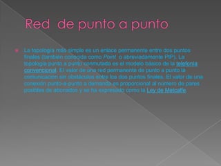 La topología más simple es un enlace permanente entre dos puntos
finales (también conocida como Point o abreviadamente PtP). La
topología punto a punto conmutada es el modelo básico de la telefonía
convencional. El valor de una red permanente de punto a punto la
comunicación sin obstáculos entre los dos puntos finales. El valor de una
conexión punto-a-punto a demanda es proporcional al número de pares
posibles de abonados y se ha expresado como la Ley de Metcalfe.
 