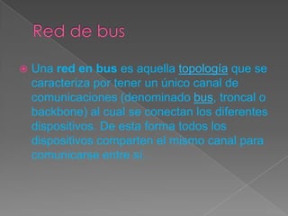  Una red en bus es aquella topología que se
caracteriza por tener un único canal de
comunicaciones (denominado bus, troncal o
backbone) al cual se conectan los diferentes
dispositivos. De esta forma todos los
dispositivos comparten el mismo canal para
comunicarse entre sí.
 
