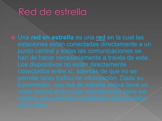  Una red en estrella es una red en la cual las
estaciones están conectadas directamente a un
punto central y todas las comunicaciones se
han de hacer necesariamente a través de este.
Los dispositivos no están directamente
conectados entre sí, además de que no se
permite tanto tráfico de información. Dada su
transmisión, una red en estrella activa tiene un
nodo central activo que normalmente tiene los
medios para prevenir problemas relacionados
con el eco.
 
