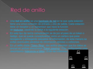  Una red en anillo es una topología de red en la que cada estación
tiene una única conexión de entrada y otra de salida. Cada estación
tiene un receptor y un transmisor que hace la función
de traductor, pasando la señal a la siguiente estación.
 En este tipo de red la comunicación se da por el paso de un token o
testigo, que se puede conceptualizar como un cartero que pasa
recogiendo y entregando paquetes de información, de esta manera se
evitan eventuales pérdidas de información debidas a colisiones.
 En un anillo doble (Token Ring), dos anillos permiten que los datos se
envíen en ambas direcciones (Token passing). Esta configuración crea
redundancia (tolerancia a fallos). Evita las colisiones.
 