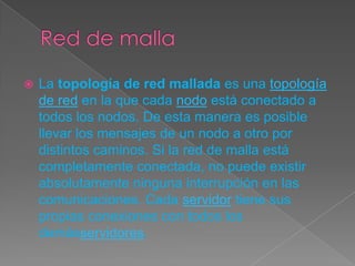 La topología de red mallada es una topología
de red en la que cada nodo está conectado a
todos los nodos. De esta manera es posible
llevar los mensajes de un nodo a otro por
distintos caminos. Si la red de malla está
completamente conectada, no puede existir
absolutamente ninguna interrupción en las
comunicaciones. Cada servidor tiene sus
propias conexiones con todos los
demásservidores.
 
