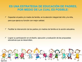 ES UNA ESTRATEGIA DE EDUCACIÓN DE PADRES,
POR MEDIO DE LA CUAL ES POSIBLE:
 Capacitar al padre y/o madre de familia, en la atención integral del niño y la niña,
para que ejerza su función con mejor calidad.
 Facilitar la intervención de los padres y/o madres de familia en la acción educativa.
 Lograr su participación en el diseño, ejecución y evaluación de las propuestas
educativas que se desarrollan.
 