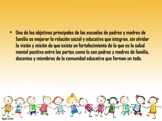 • Uno de los objetivos principales de las escuelas de padres y madres de
familia es mejorar la relación social y educativa que integran, sin olvidar
la visión y misión de que exista un fortalecimiento de lo que es la salud
mental positiva entre las partes como lo son padres y madres de familia,
docentes y miembros de la comunidad educativa que forman un todo.
 