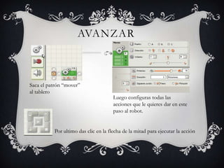 AVANZAR
Saca el patrón “mover”
al tablero
Luego configuras todas las
acciones que le quieres dar en este
paso al robot.
Por ultimo das clic en la flecha de la mitad para ejecutar la acción
 