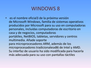 WINDOWS 8
• es el nombre oficial3 de la próxima versión
  de Microsoft Windows, familia de sistemas operativos
  producidos por Microsoft para su uso en computadoras
  personales, incluidas computadoras de escritorio en
  casa y de negocios, computadoras
  portátiles, NetBIOS, tabletas, servidores y centros
  multimedia. Añade soporte
  para microprocesadores ARM, además de los
  microprocesadores tradicionalesx86 de Intel y AMD.
  Su interfaz de usuario ha sido modificada para hacerla
  más adecuada para su uso con pantallas táctiles
 