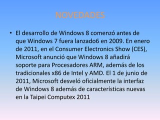 NOVEDADES
• El desarrollo de Windows 8 comenzó antes de
  que Windows 7 fuera lanzado6 en 2009. En enero
  de 2011, en el Consumer Electronics Show (CES),
  Microsoft anunció que Windows 8 añadirá
  soporte para Procesadores ARM, además de los
  tradicionales x86 de Intel y AMD. El 1 de junio de
  2011, Microsoft desveló oficialmente la interfaz
  de Windows 8 además de características nuevas
  en la Taipei Computex 2011
 