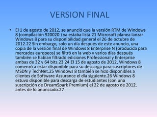 VERSION FINAL
• El 1 de agosto de 2012, se anunció que la versión RTM de Windows
  8 (compilación 920020 ) ya estaba lista.21 Microsoft planea lanzar
  Windows 8 para su disponibilidad general el 26 de octubre de
  2012.22 Sin embargo, solo un día después de este anuncio, una
  copia de la versión final de Windows 8 Enterprise N (producida para
  mercados europeos) se filtró en la web y varios días después
  también se habían filtrado ediciones Professional y Enterprise
  ambas de 32 y 64 bits.23 24 El 15 de agosto de 2012, Windows 8
  comenzó a estar disponible para su descarga para suscriptores de
  MSDN y TechNet.25 Windows 8 también se hizo disponibles a
  clientes de Software Assurance el día siguiente.26 Windows 8
  estuvo disponible para descarga de estudiantes (con una
  suscripción de DreamSpark Premium) el 22 de agosto de 2012,
  antes de lo anunciado.27
 